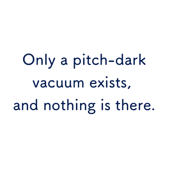 Only a pitch-dark vacuum exists, and nothing is there.